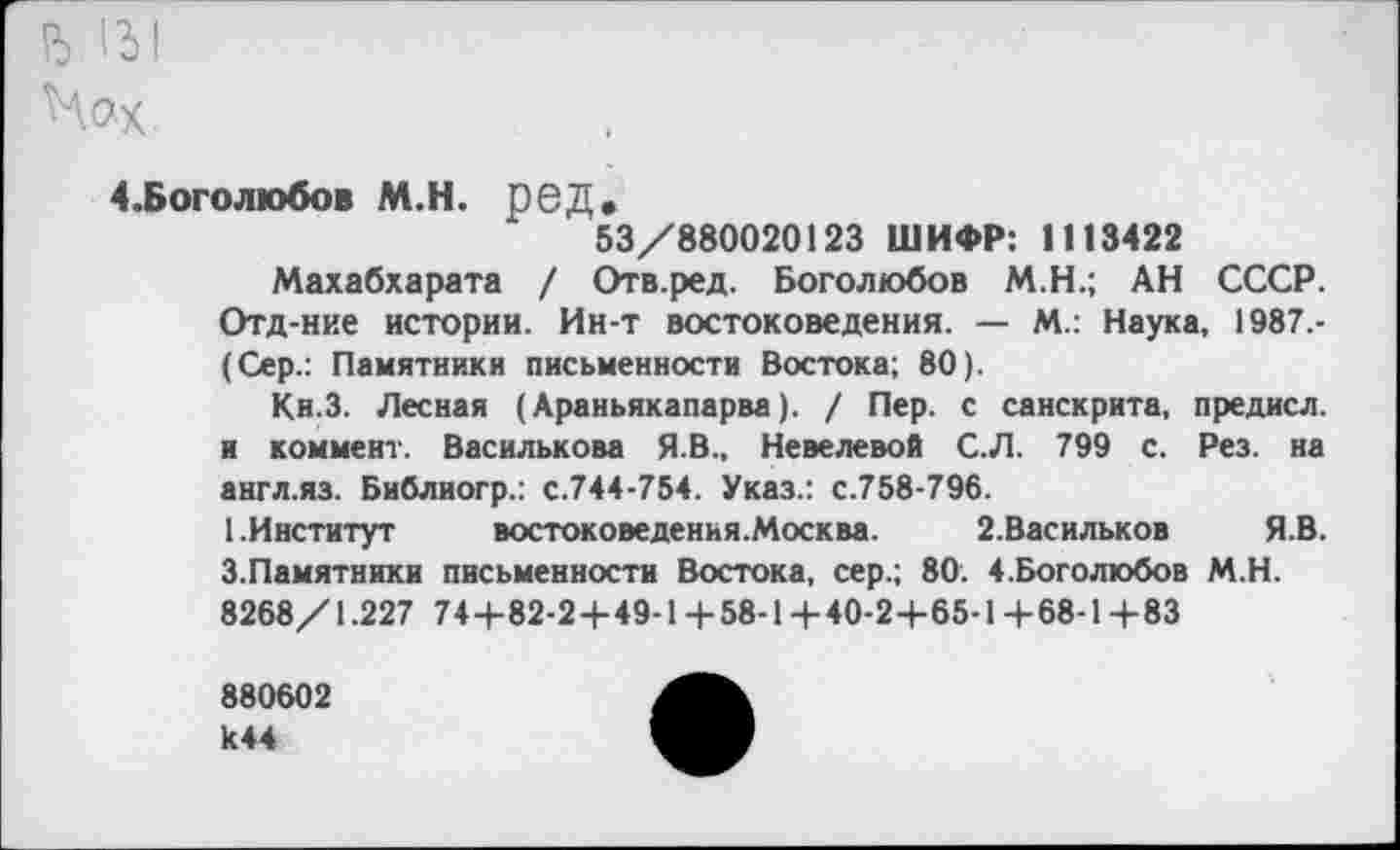 ﻿ъ '31
Нох,
4. Б ого любо в М.Н. РОД.
53/880020123 ШИФР: 1113422
Махабхарата / Отв.ред. Боголюбов М.Н.; АН СССР. Отд-ние истории. Ин-т востоковедения. — М.: Наука, 1987.-(Сер.: Памятники письменности Востока; 80).
Кн.З. Лесная (Араньякапарва). / Пер. с санскрита, предисл. и коммент. Василькова Я.В., Невелевой С.Л. 799 с. Рез. на англ.яз. Библиогр.: с.744-754. Указ.: с.758-796.
1.Институт	востоковедения.Москва. 2.Васильков ЯВ.
3.Памятники письменности Востока, сер.; 80. 4.Боголюбов М.Н. 8268/1.227 74+82-24-49-1+58-1+40-2+65-1+68-1+83
880602 к44